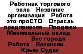 Работник торгового зала › Название организации ­ Работа-это проСТО › Отрасль предприятия ­ Продажи › Минимальный оклад ­ 17 820 - Все города Работа » Вакансии   . Крым,Судак